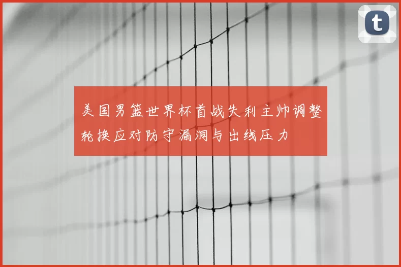 美国男篮世界杯首战失利主帅调整轮换应对防守漏洞与出线压力