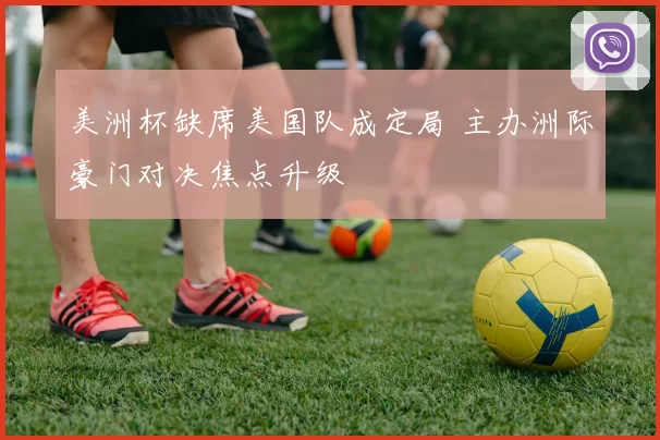 美洲杯缺席美国队成定局 主办洲际豪门对决焦点升级