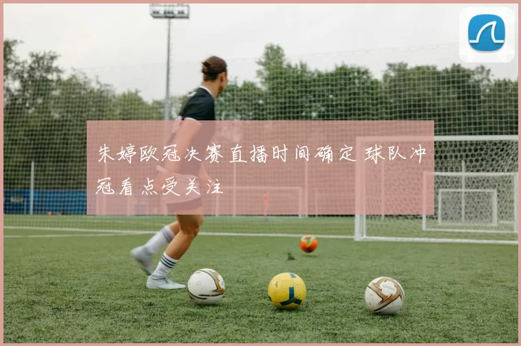 朱婷欧冠决赛直播时间确定 球队冲冠看点受关注