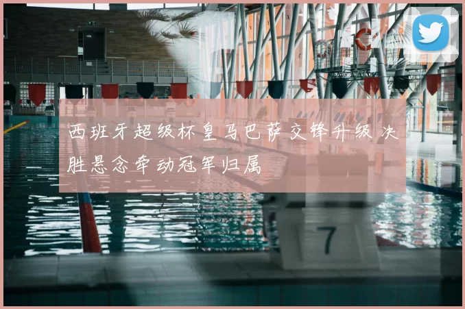 西班牙超级杯皇马巴萨交锋升级 决胜悬念牵动冠军归属