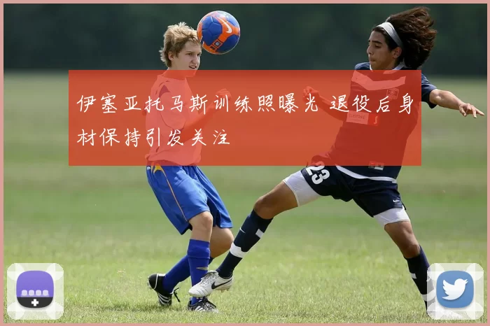 伊塞亚托马斯训练照曝光 退役后身材保持引发关注