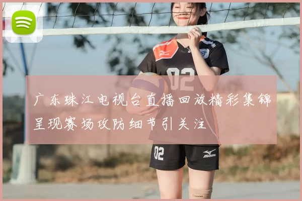广东珠江电视台直播回放精彩集锦呈现赛场攻防细节引关注
