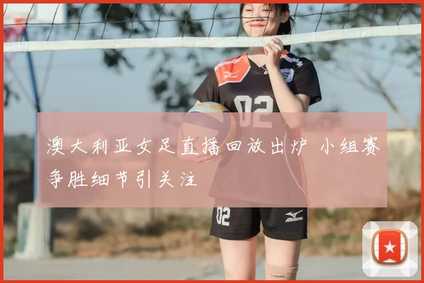 澳大利亚女足直播回放出炉 小组赛争胜细节引关注