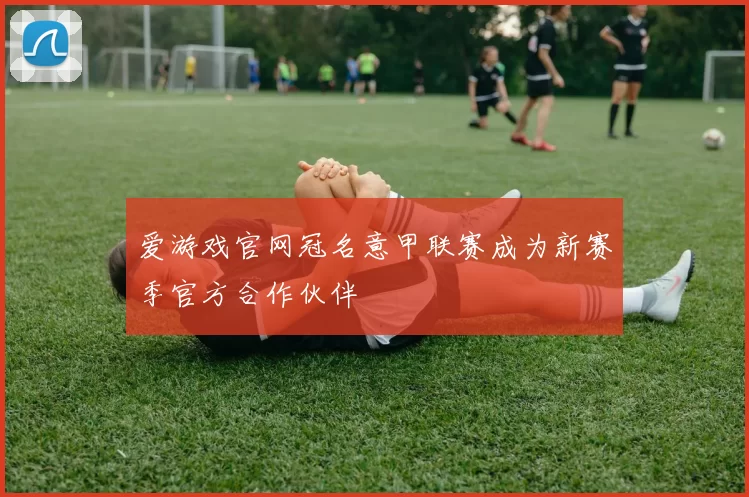 爱游戏官网冠名意甲联赛成为新赛季官方合作伙伴