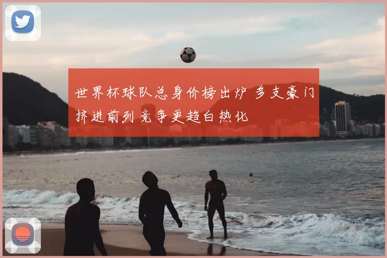 世界杯球队总身价榜出炉 多支豪门挤进前列竞争更趋白热化