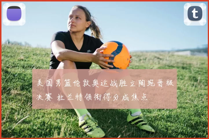 美国男篮伦敦奥运战胜立陶宛晋级决赛 杜兰特领衔得分成焦点