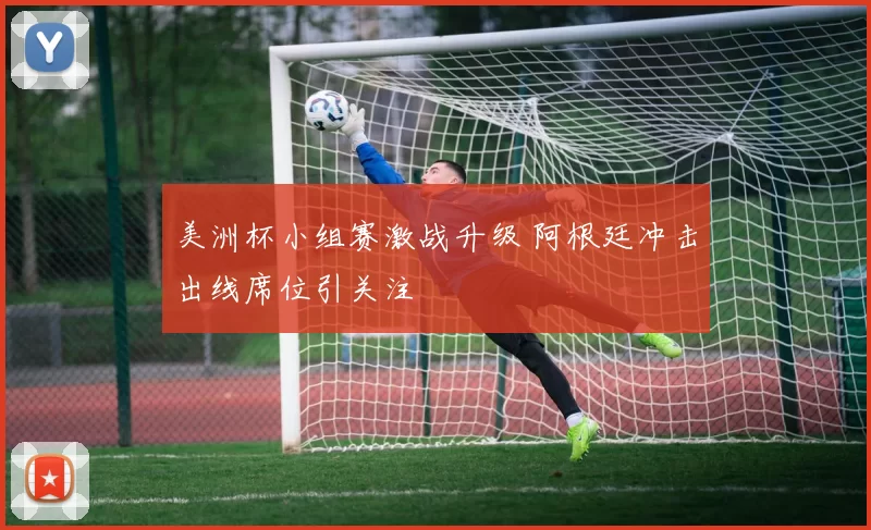 美洲杯小组赛激战升级 阿根廷冲击出线席位引关注