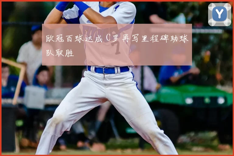 欧冠百球达成 C罗再写里程碑助球队取胜