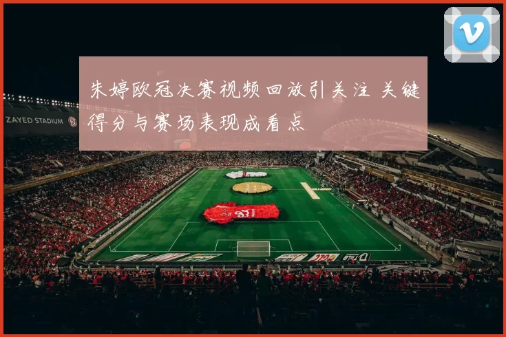 朱婷欧冠决赛视频回放引关注 关键得分与赛场表现成看点