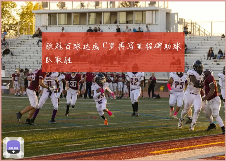 欧冠百球达成 C罗再写里程碑助球队取胜