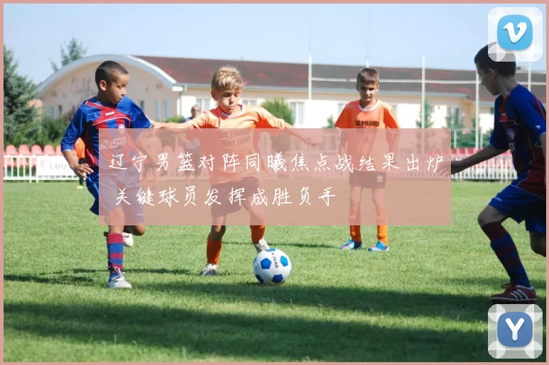 辽宁男篮对阵同曦焦点战结果出炉 关键球员发挥成胜负手