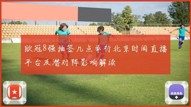 欧冠8强抽签几点举行北京时间直播平台及潜对阵影响解读