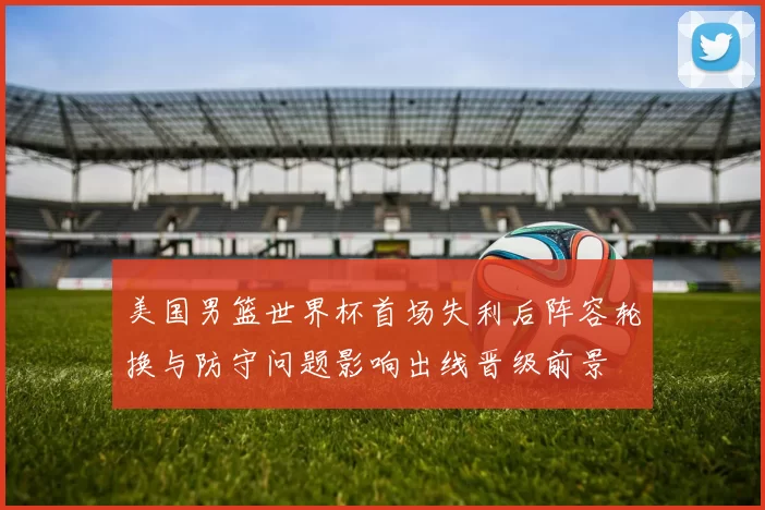 美国男篮世界杯首场失利后阵容轮换与防守问题影响出线晋级前景