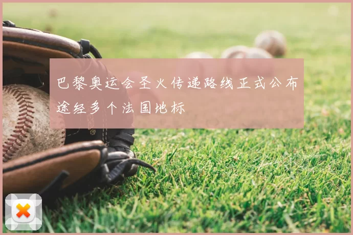 巴黎奥运会圣火传递路线正式公布途经多个法国地标