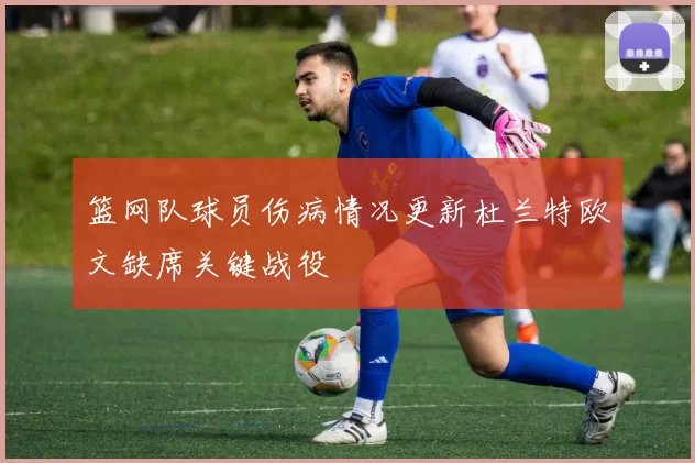 篮网队球员伤病情况更新杜兰特欧文缺席关键战役