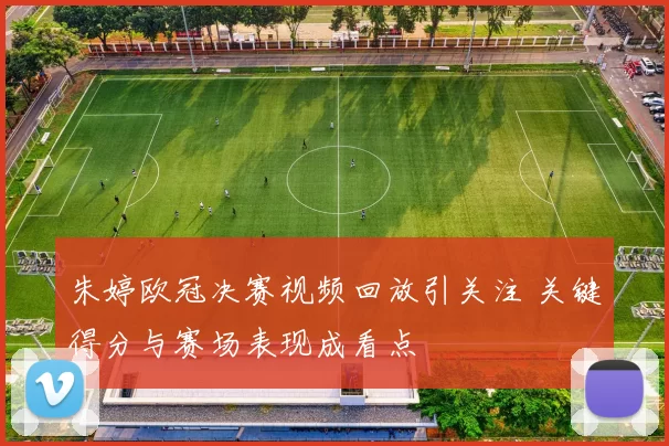 朱婷欧冠决赛视频回放引关注 关键得分与赛场表现成看点