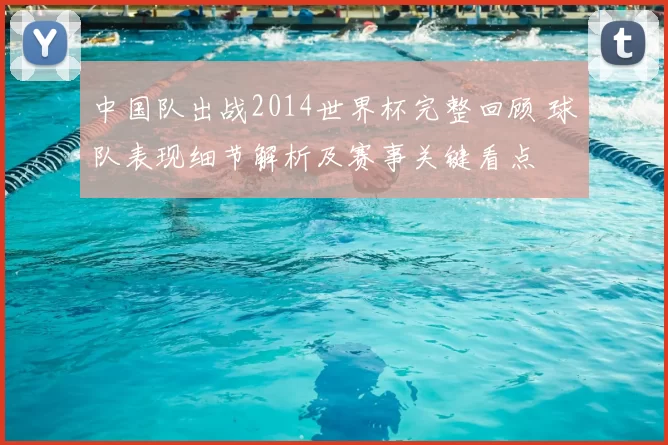 中国队出战2014世界杯完整回顾 球队表现细节解析及赛事关键看点