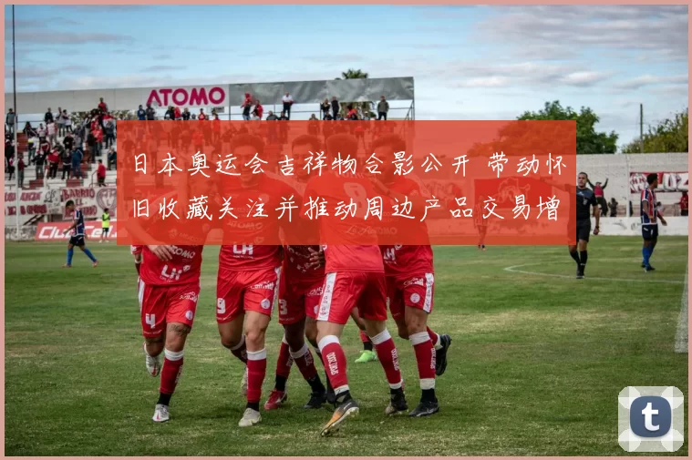 日本奥运会吉祥物合影公开 带动怀旧收藏关注并推动周边产品交易增长