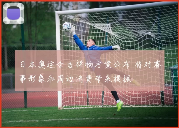 日本奥运会吉祥物方案公布 将对赛事形象和周边消费带来提振