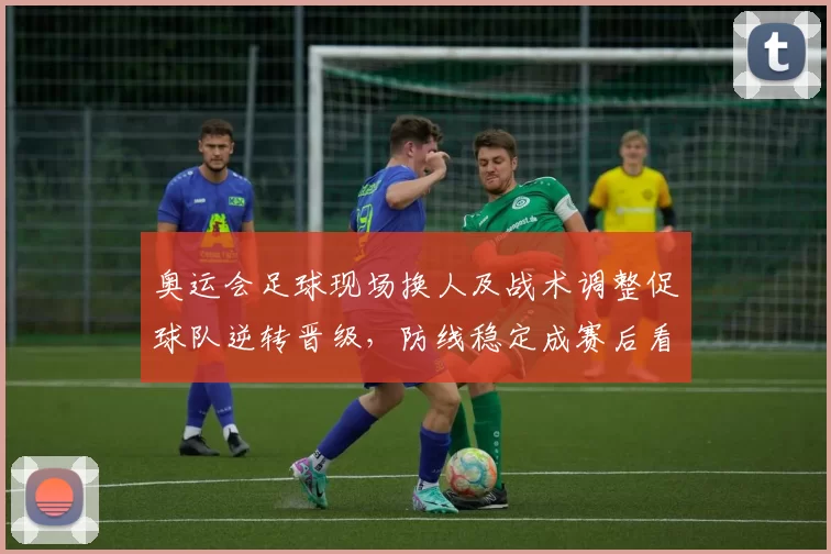 奥运会足球现场换人及战术调整促球队逆转晋级，防线稳定成赛后看点