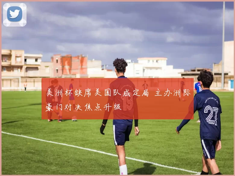 美洲杯缺席美国队成定局 主办洲际豪门对决焦点升级