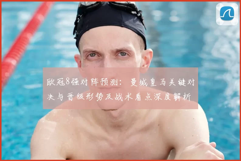 欧冠8强对阵预测：曼城皇马关键对决与晋级形势及战术看点深度解析
