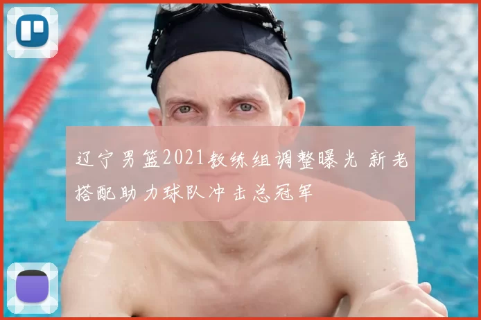 辽宁男篮2021教练组调整曝光 新老搭配助力球队冲击总冠军