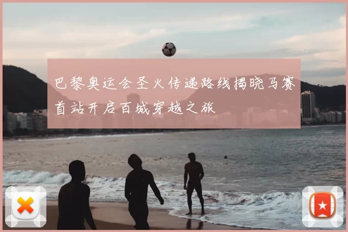 巴黎奥运会圣火传递路线揭晓马赛首站开启百城穿越之旅