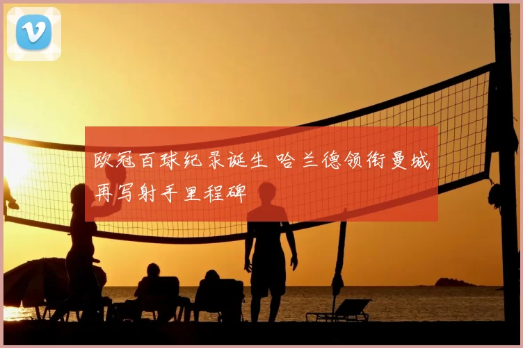 欧冠百球纪录诞生 哈兰德领衔曼城再写射手里程碑