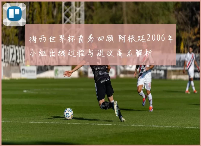 梅西世界杯首秀回顾 阿根廷2006年小组出线过程与进攻高光解析