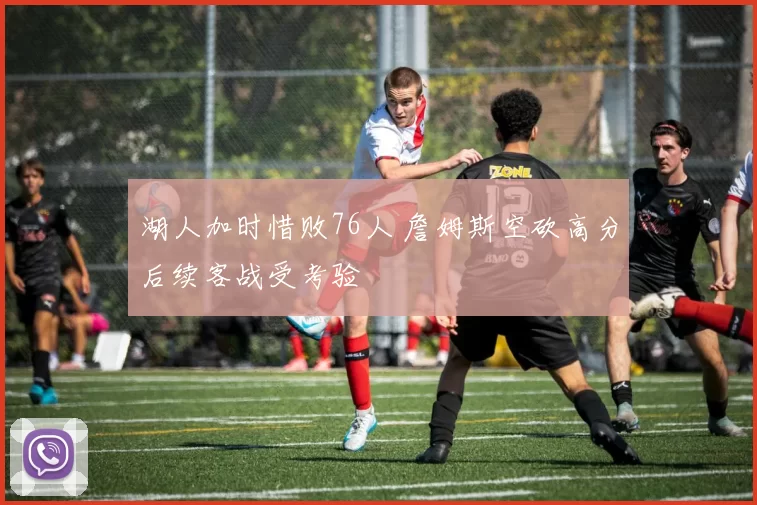 湖人加时惜败76人 詹姆斯空砍高分后续客战受考验