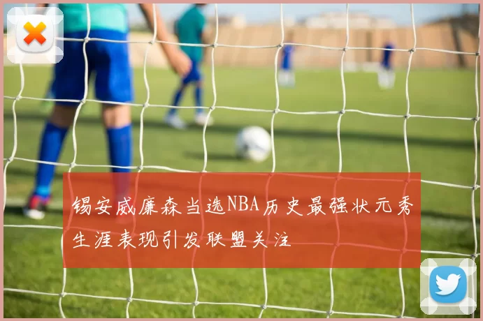 锡安威廉森当选NBA历史最强状元秀生涯表现引发联盟关注