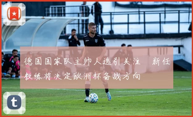 德国国家队主帅人选引关注　新任教练将决定欧洲杯备战方向