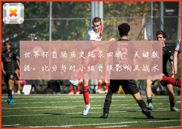 世界杯首场历史纪录回顾：关键数据、比分与对小组晋级影响及战术亮点