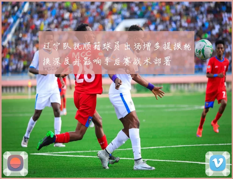 辽宁队抚顺籍球员出场增多提振轮换深度并影响季后赛战术部署