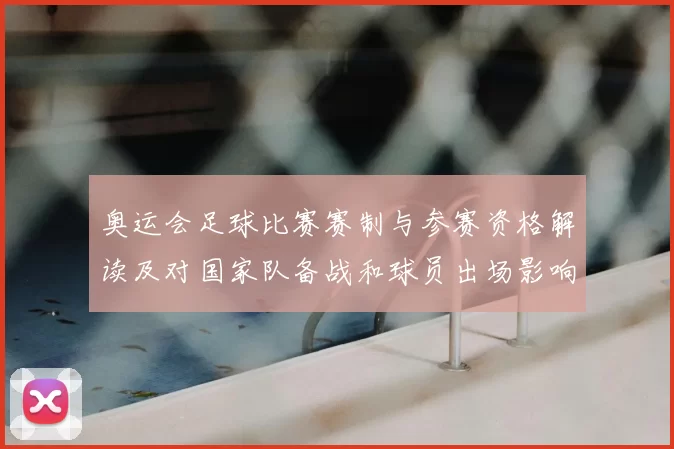 奥运会足球比赛赛制与参赛资格解读及对国家队备战和球员出场影响